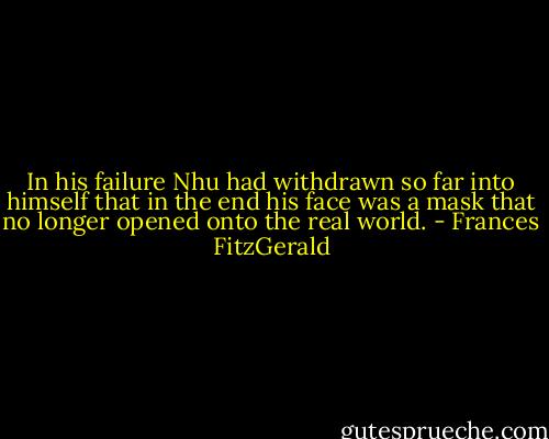 In his failure Nhu had withdrawn so far into himself that in the end his face was a mask that no longer opened onto the real world. - Frances FitzGerald