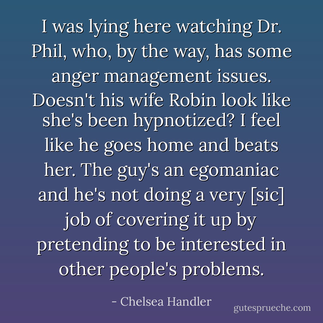 I was lying here watching Dr. Phil, who, by the way, has some anger management issues. Doesn't his wife Robin look like she's been hypnotized? I feel like he goes home and beats her. The guy's an egomaniac and he's not doing a very [sic] job of covering it up by pretending to be interested in other people's problems. - Chelsea Handler