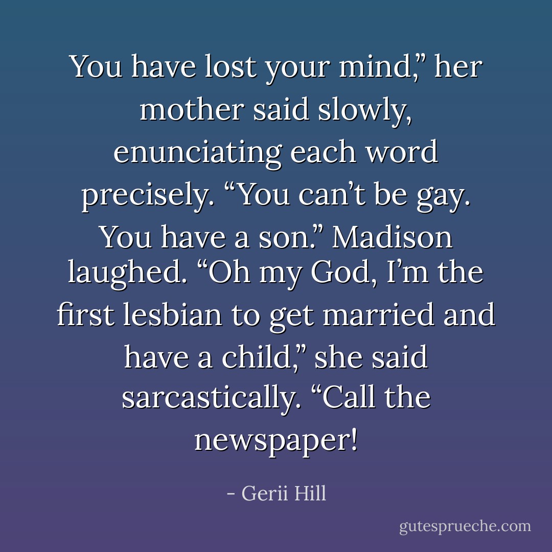 You have lost your mind,” her mother said slowly, enunciating each word precisely. “You can’t be gay. You have a son.”<br />Madison laughed. “Oh my God, I’m the first lesbian to get married and have a child,” she said sarcastically. “Call the newspaper! - Gerii Hill
