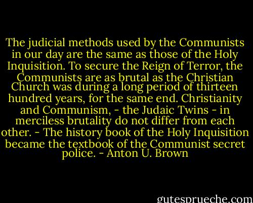 The judicial methods used by the Communists in our day are the same as those of the Holy Inquisition. To secure the Reign of Terror, the Communists are as brutal as the Christian Church was during a long period of thirteen hundred years, for the same end. Christianity and Communism, - the Judaic Twins - in merciless brutality do not differ from each other. - The history book of the Holy Inquisition became the textbook of the Communist secret police. - Anton U. Brown