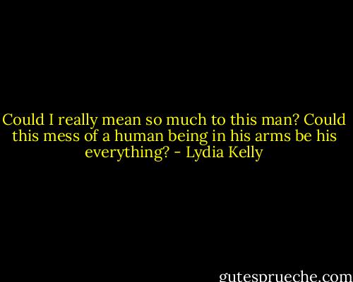 Could I really mean so much to this man? Could this mess of a human being in his arms be his everything? - Lydia Kelly