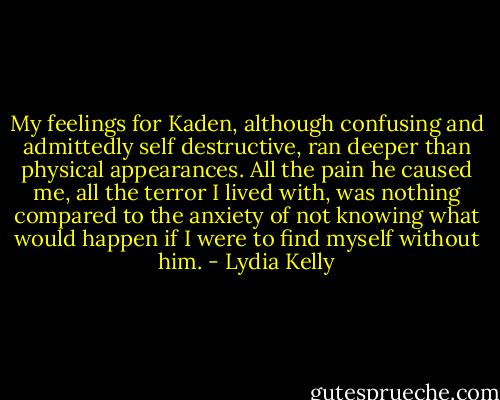 My feelings for Kaden, although confusing and admittedly self destructive, ran deeper than physical appearances. All the pain he caused me, all the terror I lived with, was nothing compared to the anxiety of not knowing what would happen if I were to find myself without him. - Lydia Kelly