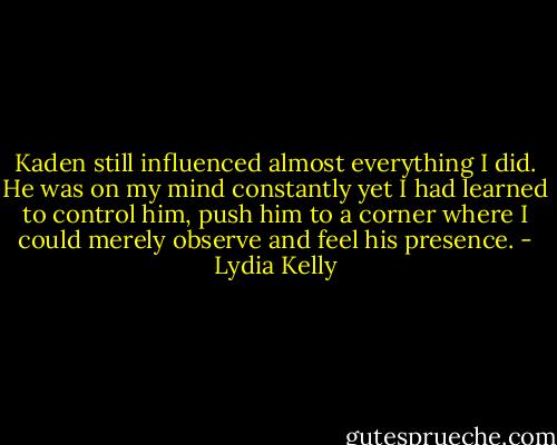 Kaden still influenced almost everything I did. He was on my mind constantly yet I had learned to control him, push him to a corner where I could merely observe and feel his presence. - Lydia Kelly