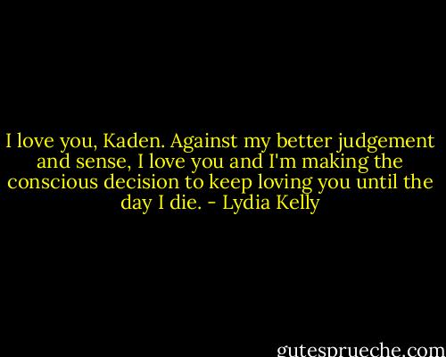 I love you, Kaden. Against my better judgement and sense, I love you and I'm making the conscious decision to keep loving you until the day I die. - Lydia Kelly