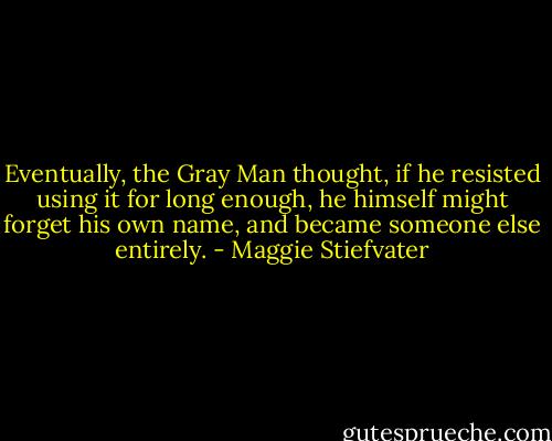 Eventually, the Gray Man thought, if he resisted using it for long enough, he himself might forget his own name, and became someone else entirely. - Maggie Stiefvater