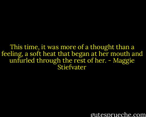 This time, it was more of a thought than a feeling, a soft heat that began at her mouth and unfurled through the rest of her. - Maggie Stiefvater