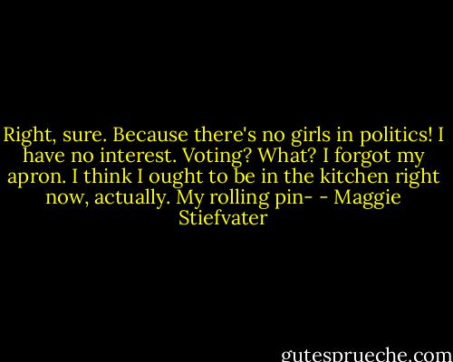 Right, sure. Because there's no girls in politics! I have no interest. Voting? What? I forgot my apron. I think I ought to be in the kitchen right now, actually. My rolling pin- - Maggie Stiefvater