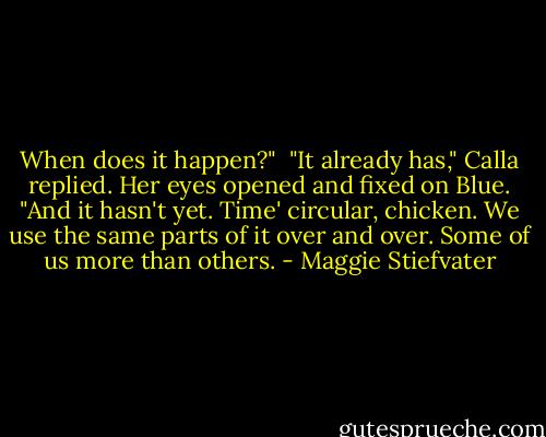 When does it happen?"<br /><br />"It already has," Calla replied. Her eyes opened and fixed on Blue. "And it hasn't yet. Time' circular, chicken. We use the same parts of it over and over. Some of us more than others. - Maggie Stiefvater