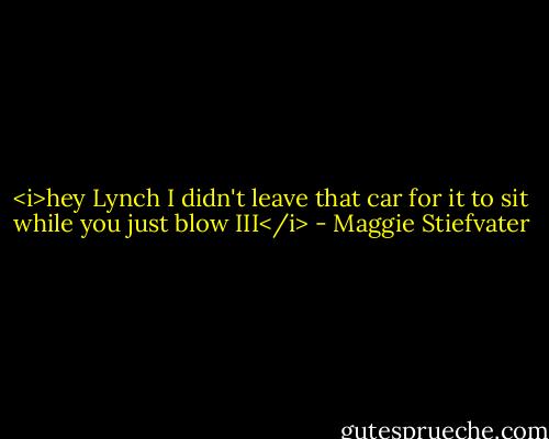 <i>hey Lynch I didn't leave that car for it to sit while you just blow III</i> - Maggie Stiefvater