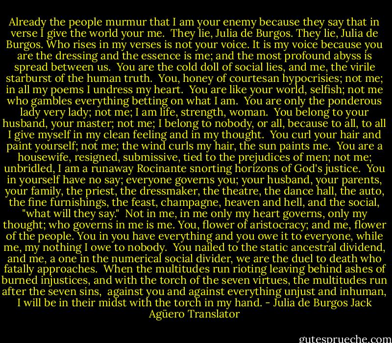 Already the people murmur that I am your enemy<br />because they say that in verse I give the world your me.<br /><br />They lie, Julia de Burgos. They lie, Julia de Burgos.<br />Who rises in my verses is not your voice. It is my voice<br />because you are the dressing and the essence is me;<br />and the most profound abyss is spread between us.<br /><br />You are the cold doll of social lies,<br />and me, the virile starburst of the human truth.<br /><br />You, honey of courtesan hypocrisies; not me;<br />in all my poems I undress my heart.<br /><br />You are like your world, selfish; not me<br />who gambles everything betting on what I am.<br /><br />You are only the ponderous lady very lady;<br />not me; I am life, strength, woman.<br /><br />You belong to your husband, your master; not me;<br />I belong to nobody, or all, because to all, to all<br />I give myself in my clean feeling and in my thought.<br /><br />You curl your hair and paint yourself; not me;<br />the wind curls my hair, the sun paints me.<br /><br />You are a housewife, resigned, submissive,<br />tied to the prejudices of men; not me;<br />unbridled, I am a runaway Rocinante<br />snorting horizons of God's justice.<br /><br />You in yourself have no say; everyone governs you;<br />your husband, your parents, your family,<br />the priest, the dressmaker, the theatre, the dance hall,<br />the auto, the fine furnishings, the feast, champagne,<br />heaven and hell, and the social, "what will they say."<br /><br />Not in me, in me only my heart governs,<br />only my thought; who governs in me is me.<br />You, flower of aristocracy; and me, flower of the people.<br />You in you have everything and you owe it to everyone,<br />while me, my nothing I owe to nobody.<br /><br />You nailed to the static ancestral dividend,<br />and me, a one in the numerical social divider,<br />we are the duel to death who fatally approaches.<br /><br />When the multitudes run rioting<br />leaving behind ashes of burned injustices,<br />and with the torch of the seven virtues,<br />the multitudes run after the seven sins, <br />against you and against everything unjust and inhuman,<br />I will be in their midst with the torch in my hand. - Julia de Burgos Jack Agüero Translator