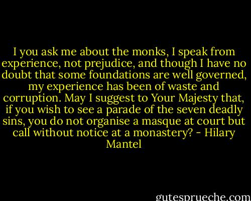 I you ask me about the monks, I speak from experience, not prejudice, and though I have no doubt that some foundations are well governed, my experience has been of waste and corruption. May I suggest to Your Majesty that, if you wish to see a parade of the seven deadly sins, you do not organise a masque at court but call without notice at a monastery? - Hilary Mantel