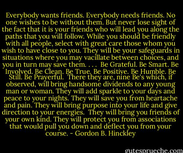 Everybody wants friends. Everybody needs friends. No one wishes to be without them. But never lose sight of the fact that it is your friends who will lead you along the paths that you will follow. While you should be friendly with all people, select with great care those whom you wish to have close to you. They will be your safeguards in situations where you may vacillate between choices, and you in turn may save them. . . .<br /><br />Be Grateful.<br />Be Smart.<br />Be Involved.<br />Be Clean.<br />Be True.<br />Be Positive.<br />Be Humble.<br />Be Still.<br />Be Prayerful.<br /><br />There they are, nine Be's which, if observed, will bring handsome dividends to any young man or woman. They will add sparkle to your days and peace to your nights. They will save you from heartache and pain. They will bring purpose into your life and give direction to your energies.<br /><br />They will bring you friends of your own kind. They will protect you from associations that would pull you down and deflect you from your course. - Gordon B. Hinckley