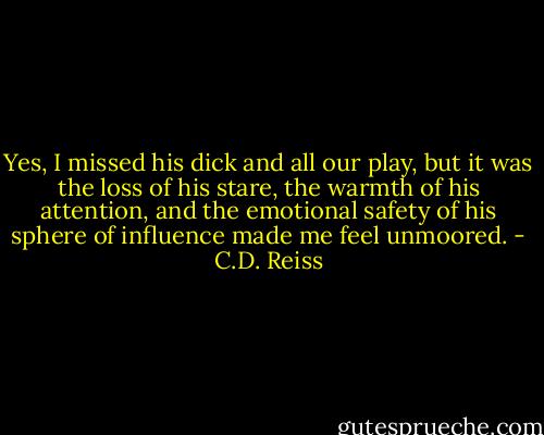 Yes, I missed his dick and all our play, but it was the loss of his stare, the warmth of his attention, and the emotional safety of his sphere of influence made me feel unmoored. - C.D. Reiss