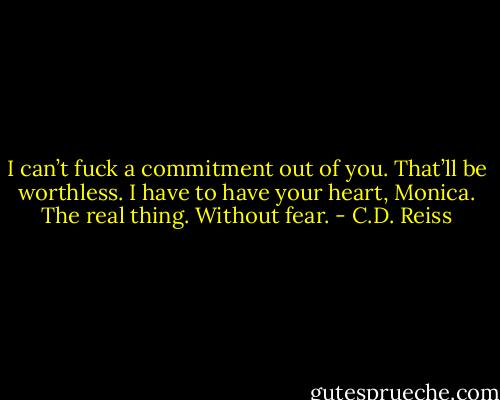 I can’t fuck a commitment out of you. That’ll be worthless. I have to have your heart, Monica. The real thing. Without fear. - C.D. Reiss
