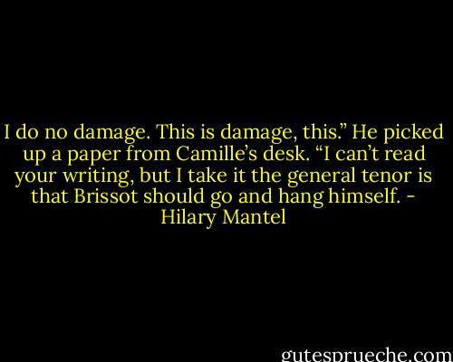 I do no damage. This is damage, this.”<br />He picked up a paper from Camille’s desk. “I can’t read your writing, but I take it the general tenor is that Brissot should go and hang himself. - Hilary Mantel