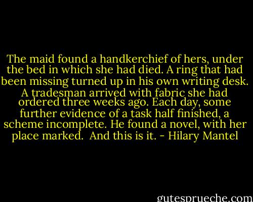 The maid found a handkerchief of hers, under the bed in which she had died. A ring that had been missing turned up in his own writing desk. A tradesman arrived with fabric she had ordered three weeks ago. Each day, some further evidence of a task half finished, a scheme incomplete. He found a novel, with her place marked.<br /><br />And this is it. - Hilary Mantel