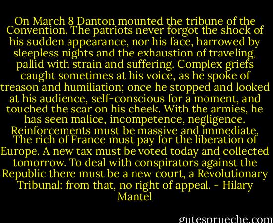 On March 8 Danton mounted the tribune of the Convention. The patriots never forgot the shock of his sudden appearance, nor his face, harrowed by sleepless nights and the exhaustion of traveling, pallid with strain and suffering. Complex griefs caught sometimes at his voice, as he spoke of treason and humiliation; once he stopped and looked at his audience, self-conscious for a moment, and touched the scar on his cheek. With the<br />armies, he has seen malice, incompetence, negligence. Reinforcements must be massive and immediate. The rich of France must pay<br />for the liberation of Europe. A new tax must be voted today and collected tomorrow. To deal with conspirators against the Republic there must be a new court, a Revolutionary Tribunal: from that, no right of appeal. - Hilary Mantel