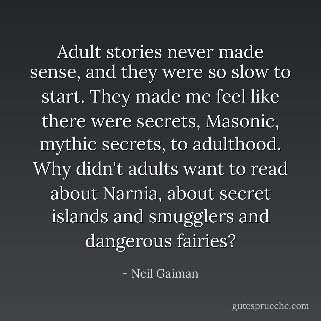Adult stories never made sense, and they were so slow to start. They made me feel like there were secrets, Masonic, mythic secrets, to adulthood. Why didn't adults want to read about Narnia, about secret islands and smugglers and dangerous fairies? - Neil Gaiman