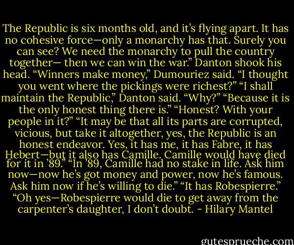 The Republic is six months old, and it’s flying apart. It has no cohesive force—only a monarchy has that. Surely you can see? We need the monarchy to pull the country together— then we can win the war.”<br />Danton shook his head.<br />“Winners make money,” Dumouriez said. “I thought you went where the pickings were richest?”<br />“I shall maintain the Republic,” Danton said.<br />“Why?”<br />“Because it is the only honest thing there is.”<br />“Honest? With your people in it?”<br />“It may be that all its parts are corrupted, vicious, but take it altogether, yes, the Republic is an honest endeavor. Yes, it has me, it has Fabre, it has Hebert—but it also has Camille. Camille would have died for it in ’89.”<br />“In ’89, Camille had no stake in life. Ask him now—now he’s got money and power, now he’s famous. Ask him now if he’s willing to die.”<br />“It has Robespierre.”<br />“Oh yes—Robespierre would die to get away from the carpenter’s daughter, I don’t doubt. - Hilary Mantel