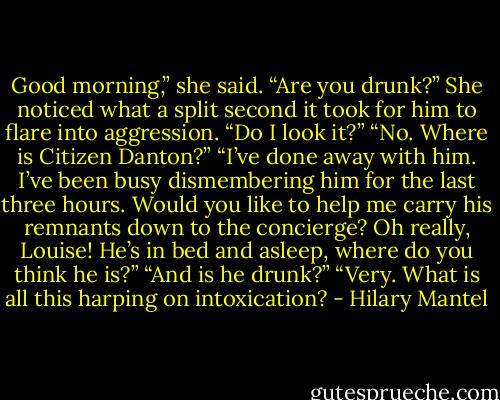 Good morning,” she said. “Are you drunk?”<br />She noticed what a split second it took for him to flare into aggression. “Do I look it?”<br />“No. Where is Citizen Danton?”<br />“I’ve done away with him. I’ve been busy dismembering him for the last three hours. Would you like to help me carry his remnants down to the concierge? Oh really, Louise! He’s in bed and asleep, where do you think he is?”<br />“And is he drunk?”<br />“Very. What is all this harping on intoxication? - Hilary Mantel
