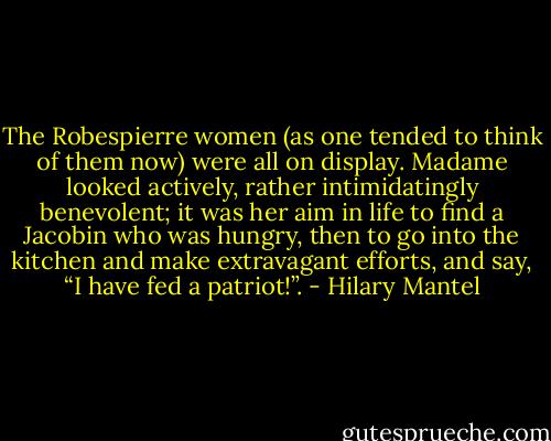 The Robespierre women (as one tended to think of them now) were all on display. Madame looked actively, rather intimidatingly benevolent; it was her aim in life to find a Jacobin who was hungry, then to go into the kitchen and make extravagant efforts, and say, “I have fed a patriot!”. - Hilary Mantel