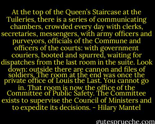 At the top of the Queen’s Staircase at the Tuileries, there is a series of communicating chambers, crowded every day with clerks, secretaries, messengers, with army officers and purveyors, officials of the Commune and officers of the courts: with government couriers, booted and spurred, waiting for dispatches from the last room in the suite. Look down: outside there are cannon and files of soldiers. The room at the end was once the private office of Louis the Last. You cannot go in.<br />That room is now the office of the Committee of Public Safety. The Committee exists to supervise the Council of Ministers and to expedite its decisions. - Hilary Mantel