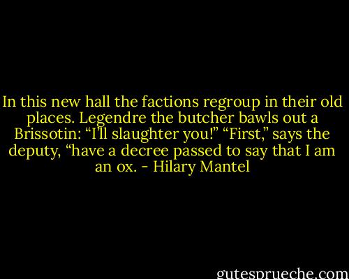 In this new hall the factions regroup in their old places. Legendre the butcher bawls out a Brissotin: “I’ll slaughter you!” “First,” says the deputy, “have a decree passed to say that I am an ox. - Hilary Mantel
