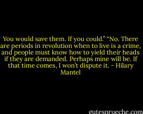 You would save them. If you could.”<br />“No. There are periods in revolution when to live is a crime, and people must know how to yield their heads if they are demanded. Perhaps mine will be. If that time comes, I won’t dispute it. - Hilary Mantel