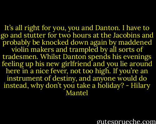It’s all right for you, you and Danton. I have to go and stutter for two hours at the Jacobins and probably be knocked down again by maddened violin makers and trampled by all sorts of tradesmen.<br />Whilst Danton spends his evenings feeling up his new girlfriend and you lie around here in a nice fever, not too high. If you’re an instrument of destiny, and anyone would do instead, why don’t you take a holiday? - Hilary Mantel