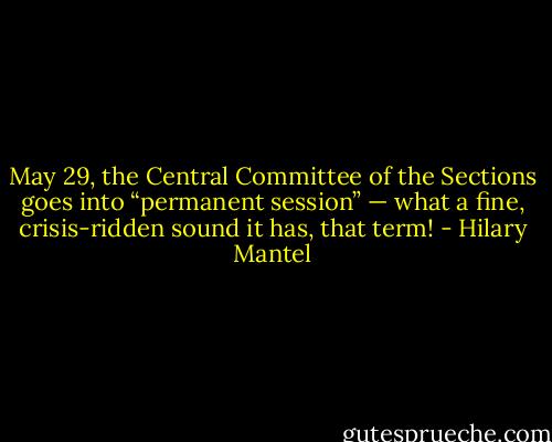 May 29, the Central Committee of the Sections goes into “permanent session” — what a fine, crisis-ridden sound it has, that term! - Hilary Mantel