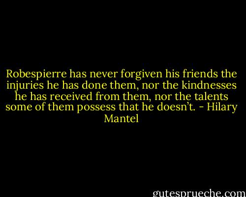 Robespierre has never forgiven his friends the injuries he has done them, nor the kindnesses he has received from them, nor the talents some of them possess that he doesn’t. - Hilary Mantel