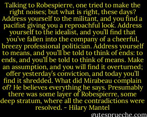 Talking to Robespierre, one tried to make the right noises; but what is right, these days? Address yourself to the militant, and you find a pacifist giving you a reproachful look. Address yourself to the idealist, and you’ll find that you’ve fallen into the company of a cheerful, breezy professional politician. Address yourself to means, and you’ll be told to think of ends: to ends, and you’ll be told to think of means. Make an assumption, and you will find it overturned; offer yesterday’s conviction, and today you’ll find it shredded. What did Mirabeau complain of? He believes everything he says. Presumably there was some layer of Robespierre, some deep stratum, where all the contradictions were resolved. - Hilary Mantel