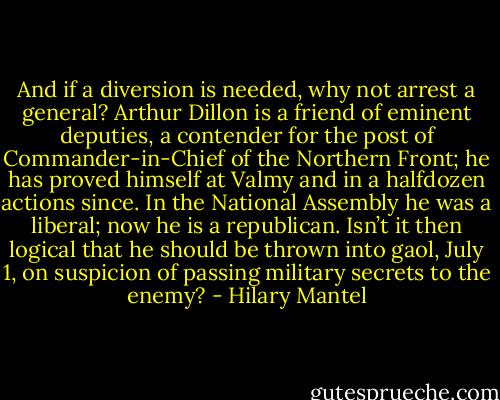 And if a diversion is needed, why not arrest a general? Arthur Dillon is a friend of eminent deputies, a contender for the post of Commander-in-Chief of the Northern Front; he has proved himself at Valmy and in a halfdozen actions since. In the National Assembly he was a liberal; now he is a republican. Isn’t it then logical that he should be thrown into gaol, July 1, on suspicion of passing military secrets to the enemy? - Hilary Mantel