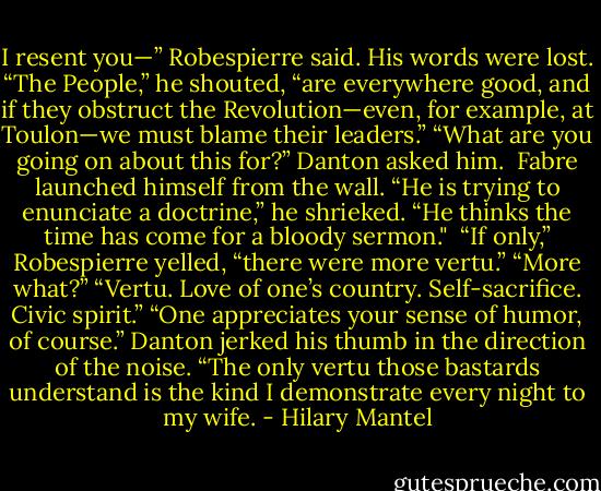 I resent you—” Robespierre said. His words were lost. “The People,” he shouted, “are everywhere good, and if they obstruct the Revolution—even, for example, at Toulon—we must blame their leaders.”<br />“What are you going on about this for?” Danton asked him. <br />Fabre launched himself from the wall. “He is trying to enunciate a doctrine,” he shrieked. “He thinks the time has come for a bloody sermon." <br />“If only,” Robespierre yelled, “there were more vertu.”<br />“More what?”<br />“Vertu. Love of one’s country. Self-sacrifice. Civic spirit.”<br />“One appreciates your sense of humor, of course.” Danton jerked his thumb in the direction of the noise. “The only vertu those bastards understand is the kind I demonstrate every night to my wife. - Hilary Mantel