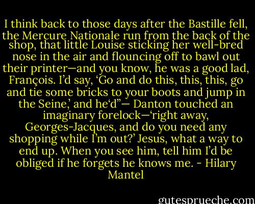 I think back to those days after the Bastille fell, the Mercure Nationale run from the back of the shop, that little Louise sticking her well-bred nose in the air and flouncing off to bawl out their printer—and you know, he was a good lad, François. I’d say, ‘Go and do this, this, this, go and tie some bricks to your boots and jump in the Seine,’ and he‘d”— Danton touched an imaginary forelock—‘right away, Georges-Jacques, and do you need any shopping while I’m out?’ Jesus, what a way to end up. When you see him, tell him I’d be obliged if he forgets he knows me. - Hilary Mantel