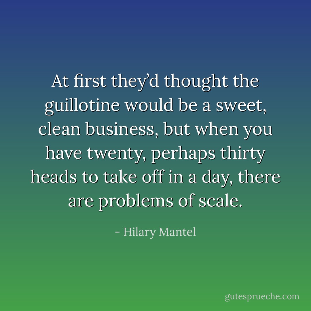 At first they’d thought the guillotine would be a sweet, clean business, but when you have twenty, perhaps thirty heads to take off in a day, there are problems of scale. - Hilary Mantel