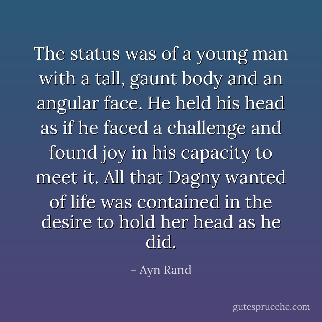 The status was of a young man with a tall, gaunt body and an angular face. He held his head as if he faced a challenge and found joy in his capacity to meet it. All that Dagny wanted of life was contained in the desire to hold her head as he did. - Ayn Rand