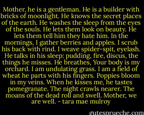 Mother, he is a gentleman.<br />He is a builder with bricks of moonlight.<br />He knows the secret places of the earth.<br />He washes the sleep from the eyes of the souls.<br />He lets them look on beauty.<br />He lets them tell him they hate him.<br />In the mornings, I gather berries and apples.<br />I scrub his back with rind.<br />I weave spider-spit, eyelash.<br />He talks in his sleep: pudding, fire, discus,<br />the things he misses.<br />He breathes, Your body is my orchard.<br />I am undulating grass.<br />I am a field of wheat he parts with his fingers.<br />Poppies bloom in my veins.<br />When he kisses me, he tastes pomegranate.<br />The night crawls nearer.<br />The moans of the dead roll and swell.<br />Mother, we are well. - tara mae mulroy