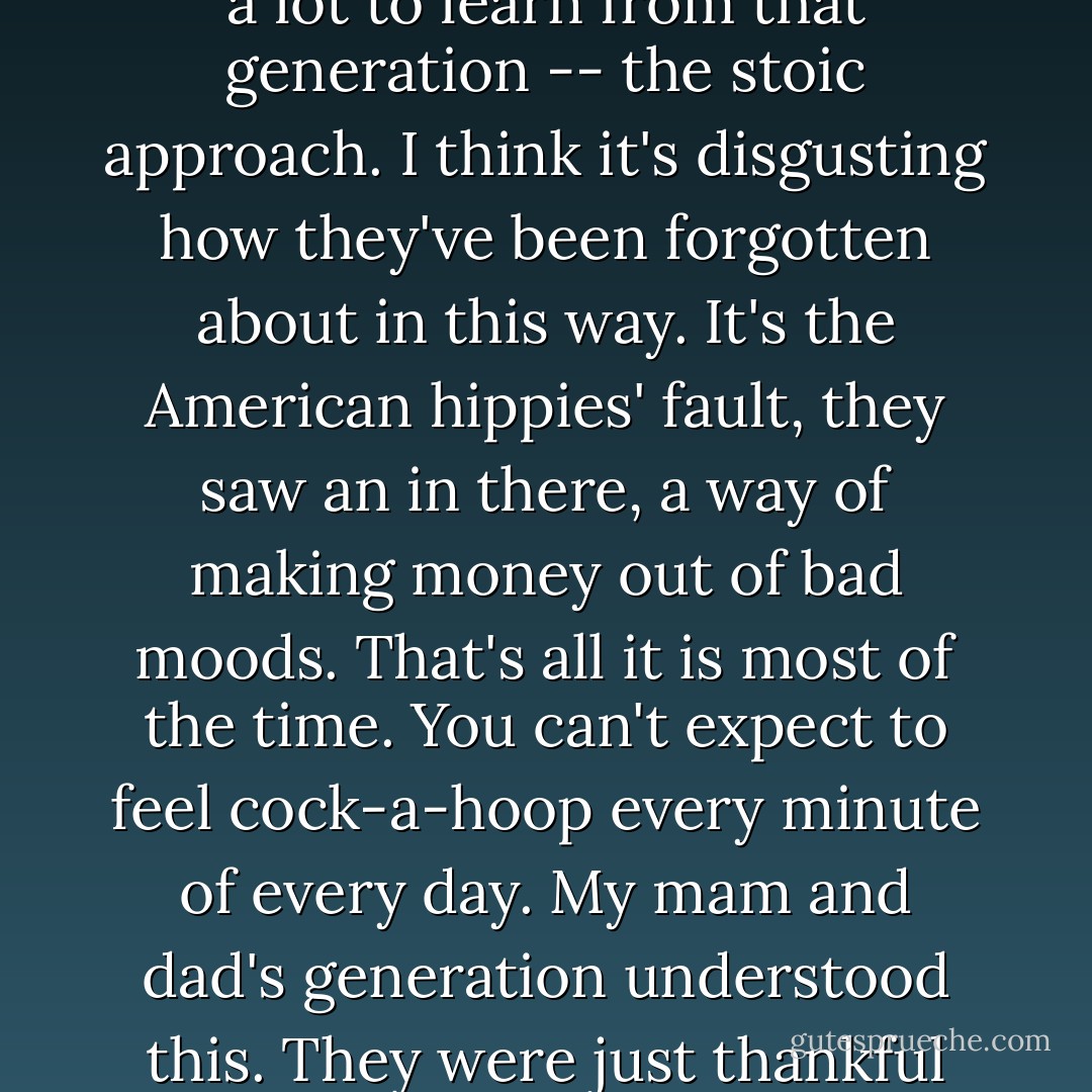 There was a lot of pretense floating around; not just with aunties and all that but with emotions and how people saw you. They had a point. There's a lot to learn from that generation -- the stoic approach. I think it's disgusting how they've been forgotten about in this way. It's the American hippies' fault, they saw an in there, a way of making money out of bad moods. That's all it is most of the time. You can't expect to feel cock-a-hoop every minute of every day. My mam and dad's generation understood this. They were just thankful the bombs had stopped threatening their lives. They just wanted to get on with living. - Mark E. Smith