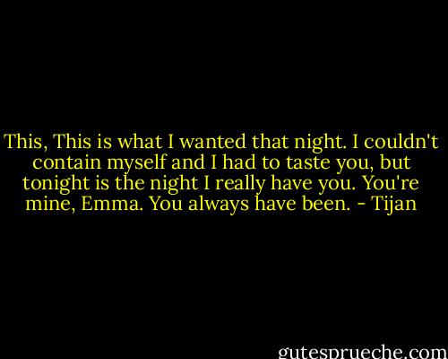 This, This is what I wanted that night. I couldn't contain myself and I had to taste you, but tonight is the night I really have you. You're mine, Emma. You always have been. - Tijan