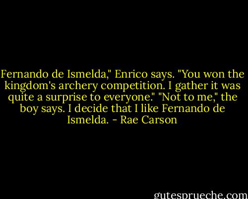 Fernando de Ismelda," Enrico says. "You won the kingdom's archery competition. I gather it was quite a surprise to everyone."<br />"Not to me," the boy says.<br />I decide that I like Fernando de Ismelda. - Rae Carson