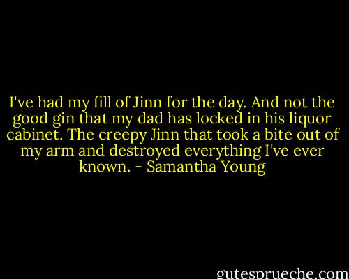I've had my fill of Jinn for the day. And not the good gin that my dad has locked in his liquor cabinet. The creepy Jinn that took a bite out of my arm and destroyed everything I've ever known. - Samantha Young