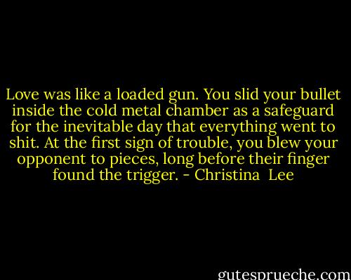 Love was like a loaded gun. You slid your bullet inside the cold metal chamber as a safeguard for the inevitable day that everything went to shit. At the first sign of trouble, you blew your opponent to pieces, long before their finger found the trigger. - Christina  Lee