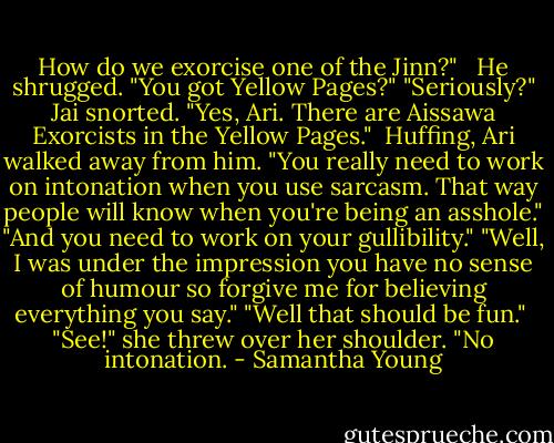How do we exorcise one of the Jinn?" <br /><br />He shrugged. "You got Yellow Pages?"<br />"Seriously?"<br />Jai snorted. "Yes, Ari. There are Aissawa Exorcists in the Yellow Pages."<br /><br />Huffing, Ari walked away from him. "You really need to work on intonation when you use sarcasm. That way people will know when you're being an asshole."<br />"And you need to work on your gullibility."<br />"Well, I was under the impression you have no sense of humour so forgive me for believing everything you say."<br />"Well that should be fun."<br /><br />"See!" she threw over her shoulder. "No intonation. - Samantha Young