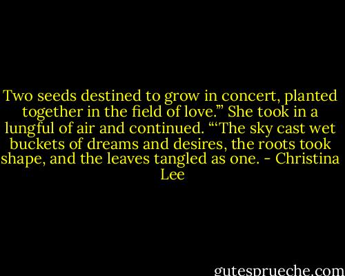 Two seeds destined to grow in concert, planted together in the field of love.’” She took in a lungful of air and continued. “‘The sky cast wet buckets of dreams and desires, the roots took shape, and the leaves tangled as one. - Christina  Lee