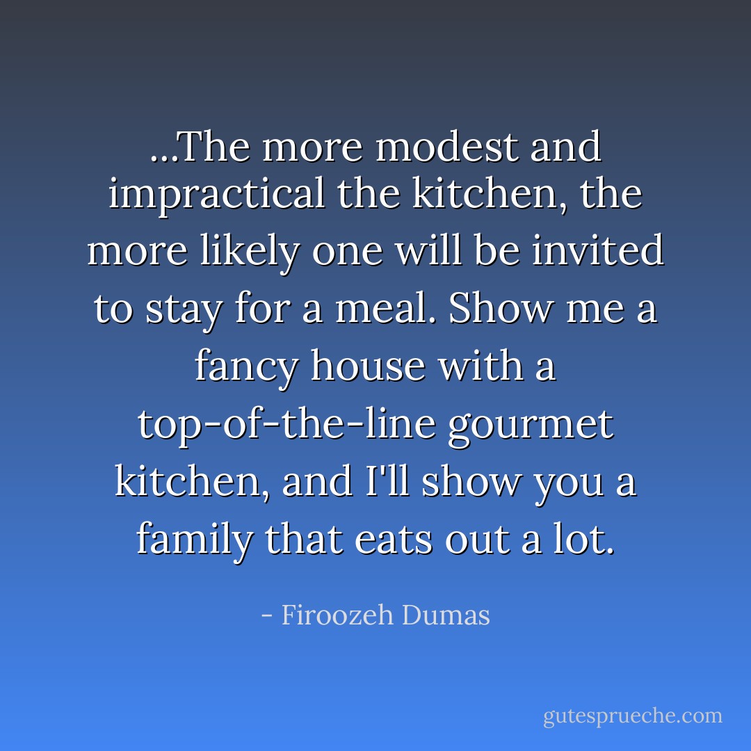 ...The more modest and impractical the kitchen, the more likely one will be invited to stay for a meal. Show me a fancy house with a top-of-the-line gourmet kitchen, and I'll show you a family that eats out a lot. - Firoozeh Dumas