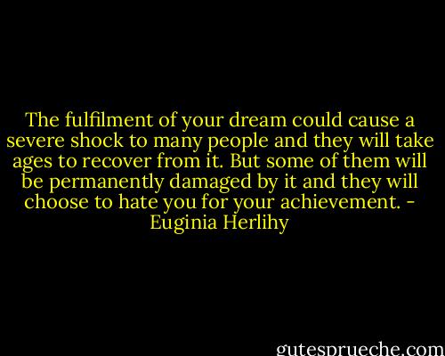 The fulfilment of your dream could cause a severe shock to many people and they will take ages to recover from it. But some of them will be permanently damaged by it and they will choose to hate you for your achievement. - Euginia Herlihy