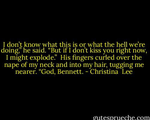 I don’t know what this is or what the hell we’re doing,” he said. “But if I don’t kiss you right now, I might explode.”<br /><br />His fingers curled over the nape of my neck and into my hair, tugging me nearer.<br />“God, Bennett. - Christina  Lee
