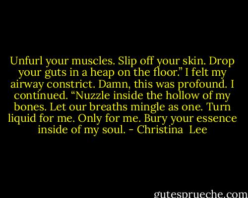 Unfurl your muscles. Slip off your skin. Drop your guts in a heap on the floor.”<br />I felt my airway constrict. Damn, this was profound. I continued. “Nuzzle inside the hollow of my bones. Let our breaths mingle as one. Turn liquid for me. Only for me. Bury your essence inside of my soul. - Christina  Lee