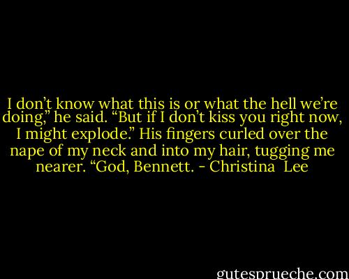 I don’t know what this is or what the hell we’re doing,” he said. “But if I don’t kiss you right now, I might explode.”<br />His fingers curled over the nape of my neck and into my hair, tugging me nearer.<br />“God, Bennett. - Christina  Lee
